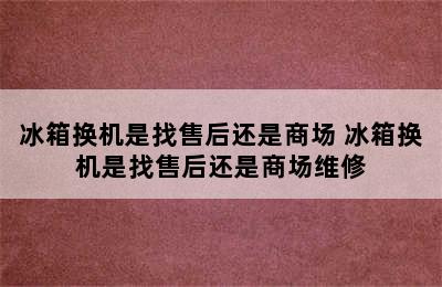 冰箱换机是找售后还是商场 冰箱换机是找售后还是商场维修